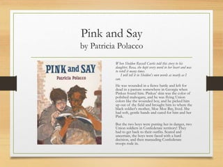 Pink and Say
by Patricia Polacco
When Sheldon Russell Curtis told this story to his
daughter, Rosa, she kept every word in her heart and was
to retell it many times.
I will tell it in Sheldon's own words as nearly as I
can.
He was wounded in a fierce battle and left for
dead in a pasture somewhere in Georgia when
Pinkus found him. Pinkus' skin was the color of
polished mahogany, and he was flying Union
colors like the wounded boy, and he picked him
up out of the field and brought him to where the
black soldier's mother, Moe Moe Bay, lived. She
had soft, gentle hands and cared for him and her
Pink.
But the two boys were putting her in danger, two
Union soldiers in Confederate territory! They
had to get back to their outfits. Scared and
uncertain, the boys were faced with a hard
decision, and then marauding Confederate
troops rode in.
 