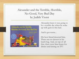 Alexander and the Terrible, Horrible,
No Good, Very Bad Day
by Judith Viorst
Alexander knew it was going to
be a terrible day when he woke
up with gum in this hair.
And it got worse...
His best friend deserted him.
There was no dessert in his
lunch bag. And, on top of all
that, there were lima beans for
dinner and kissing on TV!
 