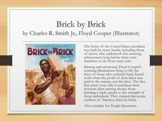 Brick by Brick
by Charles R. Smith Jr., Floyd Cooper (Illustrator)
The home of the United States president
was built by many hands, including those
of slaves, who undertook this amazing
achievement long before there were
machines to do those same jobs.
Stirring and emotional, Floyd Cooper's
stunning illustrations bring to life the
faces of those who endured hard, brutal
work when the profit of their labor was
paid to the master, not the slave. The fact
that many were able to purchase their
freedom after earning money from
learning a trade speaks to the strength of
those individuals. They created this iconic
emblem of America, brick by brick.
Also consider for Tough Questions.
 