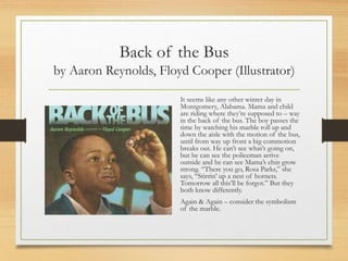 Back of the Bus
by Aaron Reynolds, Floyd Cooper (Illustrator)
It seems like any other winter day in
Montgomery, Alabama. Mama and child
are riding where they’re supposed to – way
in the back of the bus. The boy passes the
time by watching his marble roll up and
down the aisle with the motion of the bus,
until from way up front a big commotion
breaks out. He can’t see what’s going on,
but he can see the policeman arrive
outside and he can see Mama’s chin grow
strong. “There you go, Rosa Parks,” she
says, “Stirrin’ up a nest of hornets.
Tomorrow all this’ll be forgot.” But they
both know differently.
Again & Again – consider the symbolism
of the marble.
 
