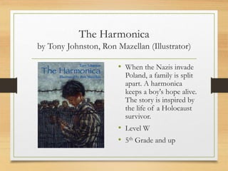 The Harmonica
by Tony Johnston, Ron Mazellan (Illustrator)
• When the Nazis invade
Poland, a family is split
apart. A harmonica
keeps a boy's hope alive.
The story is inspired by
the life of a Holocaust
survivor.
• Level W
• 5th Grade and up
 
