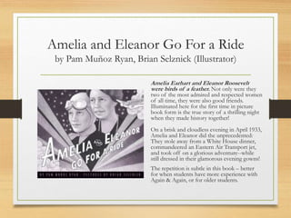 Amelia and Eleanor Go For a Ride
by Pam Muñoz Ryan, Brian Selznick (Illustrator)
Amelia Earhart and Eleanor Roosevelt
were birds of a feather. Not only were they
two of the most admired and respected women
of all time, they were also good friends.
Illuminated here for the first time in picture
book form is the true story of a thrilling night
when they made history together!
On a brisk and cloudless evening in April 1933,
Amelia and Eleanor did the unprecedented:
They stole away from a White House dinner,
commandeered an Eastern Air Transport jet,
and took off on a glorious adventure--while
still dressed in their glamorous evening gowns!
The repetition is subtle in this book – better
for when students have more experience with
Again & Again, or for older students.
 
