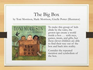 The Big Box
by Toni Morrison, Slade Morrison, Giselle Potter (Illustrator)
To make this group of kids
abide by the rules, the
grown-ups create a world
inside a box . . . with toys,
games, treats, and gifts, but
these clever children are able
to find their way out of the
box and back into reality.
Consider the repeated
mention and symbolism of
the box.
 