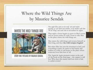 Where the Wild Things Are
by Maurice Sendak
One night Max puts on his wolf suit and makes
mischief of one kind and another, so his mother calls him
'Wild Thing' and sends him to bed without his supper.
That night a forest begins to grow in Max's room
and an ocean rushes by with a boat to take Max
to the place where the wild things are.
Max tames the wild things and crowns himself as
their king, and then the wild rumpus begins!
But when Max has sent the monsters to bed, and
everything is quiet, he starts to feel lonely and
realises it is time to sail home to the place where
someone loves him best of all.
The Again & Again moment comes at the end
of the book on the final page – the supper is still
hot. Why does this matter and how does it link
to earlier events?
 