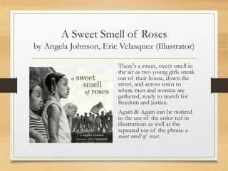A Sweet Smell of Roses
by Angela Johnson, Eric Velasquez (Illustrator)
There's a sweet, sweet smell in
the air as two young girls sneak
out of their house, down the
street, and across town to
where men and women are
gathered, ready to march for
freedom and justice.
Again & Again can be noticed
in the use of the color red in
illustrations as well as the
repeated use of the phrase a
sweet smell of roses.
 