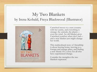 My Two Blankets
by Irena Kobald, Freya Blackwood (Illustrator)
Cartwheel moves to a new country
with her auntie, and everything is
strange: the animals, the plants—
even the wind. An old blanket gives
Cartwheel comfort when she’s sad—
and a new blanket just might change
her world.
This multicultural story of friendship
is about leaving home, moving to a
foreign and strange place, and finding
a new friend. It's a story for all who
have experienced change.
Consider the metaphor the two
blankets represent.
 