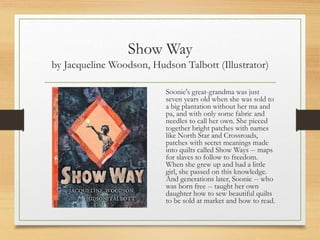 Show Way
by Jacqueline Woodson, Hudson Talbott (Illustrator)
Soonie's great-grandma was just
seven years old when she was sold to
a big plantation without her ma and
pa, and with only some fabric and
needles to call her own. She pieced
together bright patches with names
like North Star and Crossroads,
patches with secret meanings made
into quilts called Show Ways -- maps
for slaves to follow to freedom.
When she grew up and had a little
girl, she passed on this knowledge.
And generations later, Soonie -- who
was born free -- taught her own
daughter how to sew beautiful quilts
to be sold at market and how to read.
 
