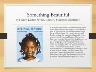 Something Beautiful
by Sharon Dennis Wyeth, Chris K. Soentpiet (Illustrator)
A little girl longs to see beyond the scary sights
on the sidewalk and the angry scribbling in the
halls of her building. When her teacher writes
the word beautiful on the blackboard, the girl
decides to look for something beautiful in her
neighborhood. Her neighbors tell her about
their own beautiful things. Miss Delphine serves
her a "beautiful" fried fish sandwich at her
diner. At Mr. Lee's "beautiful" fruit store, he
offers her an apple. Old Mr. Sims invites her to
touch a smooth stone he always carries.
Beautiful means "something that when you have
it, your heart is happy," the girl thinks. Her
search for "something beautiful" leaves her
feeling much happier. She has experienced the
beauty of friendship and the power of hope.
 