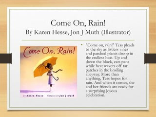 Come On, Rain!
By Karen Hesse, Jon J Muth (Illustrator)
• "Come on, rain!" Tess pleads
to the sky as listless vines
and parched plants droop in
the endless heat. Up and
down the block, cats pant
while heat wavers off tar
patches in the broiling
alleyway. More than
anything, Tess hopes for
rain. And when it comes, she
and her friends are ready for
a surprising joyous
celebration.
 