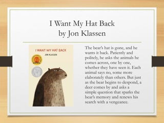 I Want My Hat Back
by Jon Klassen
The bear’s hat is gone, and he
wants it back. Patiently and
politely, he asks the animals he
comes across, one by one,
whether they have seen it. Each
animal says no, some more
elaborately than others. But just
as the bear begins to despond, a
deer comes by and asks a
simple question that sparks the
bear’s memory and renews his
search with a vengeance.
 