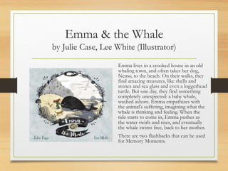 Emma & the Whale
by Julie Case, Lee White (Illustrator)
Emma lives in a crooked house in an old
whaling town, and often takes her dog,
Nemo, to the beach. On their walks, they
find amazing treasures, like shells and
stones and sea glass and even a loggerhead
turtle. But one day, they find something
completely unexpected: a baby whale,
washed ashore. Emma empathizes with
the animal's suffering, imagining what the
whale is thinking and feeling. When the
tide starts to come in, Emma pushes as
the water swirls and rises, and eventually
the whale swims free, back to her mother.
There are two flashbacks that can be used
for Memory Moments.
 