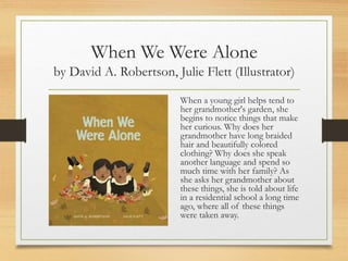 When We Were Alone
by David A. Robertson, Julie Flett (Illustrator)
When a young girl helps tend to
her grandmother's garden, she
begins to notice things that make
her curious. Why does her
grandmother have long braided
hair and beautifully colored
clothing? Why does she speak
another language and spend so
much time with her family? As
she asks her grandmother about
these things, she is told about life
in a residential school a long time
ago, where all of these things
were taken away.
 