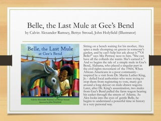 Belle, the Last Mule at Gee’s Bend
by Calvin Alexander Ramsey, Bettye Stroud, John Holyfield (Illustrator)
Sitting on a bench waiting for his mother, Alex
spies a mule chomping on greens in someone's
garden, and he can't help but ask about it.""Ol
Belle?" says Miz Pettway next to him. "She can
have all the collards she wants. She's earned it."
And so begins the tale of a simple mule in Gee's
Bend, Alabama, who played a singular part in
the civil rights movement of the 1960s. When
African-Americans in a poor community--
inspired by a visit from Dr. Martin Luther King,
Jr.-- defied local authorities who were trying to
stop them from registering to vote, many got
around a long detour on mule-drawn wagons.
Later, after Dr. King's assassination, two mules
from Gee's Bend pulled the farm wagon bearing
his casket through the streets of Atlanta. As
Alex looks into the eyes of gentle Belle, he
begins to understand a powerful time in history
in a very personal way.
 