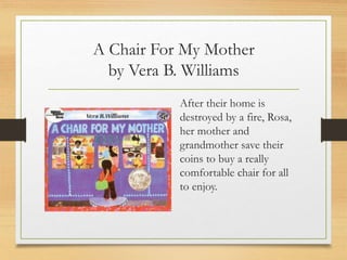 A Chair For My Mother
by Vera B. Williams
After their home is
destroyed by a fire, Rosa,
her mother and
grandmother save their
coins to buy a really
comfortable chair for all
to enjoy.
 