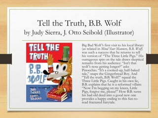 Tell the Truth, B.B. Wolf
by Judy Sierra, J. Otto Seibold (Illustrator)
Big Bad Wolf’s first visit to his local library
(as related in Mind Your Manners, B.B. Wolf)
was such a success that he returns to tell
his version of “The Three Little Pigs.” His
outrageous spin on the tale draws skeptical
remarks from his audience: “Isn’t that
wolf’s nose getting longer?” asks
Pinocchio. “It’s a cooked-up, half-baked
tale,” snaps the Gingerbread Boy. And
“Tell the truth, B.B. Wolf!” squeal the
Three Little Pigs. Caught in his own lie,
B.B. explains that he is a reformed villain:
“Now I’m begging on my knees, Little
Pigs, forgive me, please!” How B.B. turns
his bad old deed into a good new one
provides a happy ending to this fun-to-
read fractured fairytale.
 