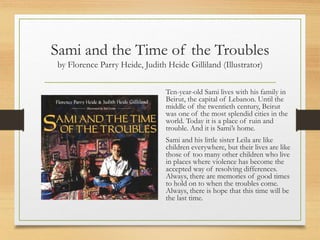 Sami and the Time of the Troubles
by Florence Parry Heide, Judith Heide Gilliland (Illustrator)
Ten-year-old Sami lives with his family in
Beirut, the capital of Lebanon. Until the
middle of the twentieth century, Beirut
was one of the most splendid cities in the
world. Today it is a place of ruin and
trouble. And it is Sami’s home.
Sami and his little sister Leila are like
children everywhere, but their lives are like
those of too many other children who live
in places where violence has become the
accepted way of resolving differences.
Always, there are memories of good times
to hold on to when the troubles come.
Always, there is hope that this time will be
the last time.
 