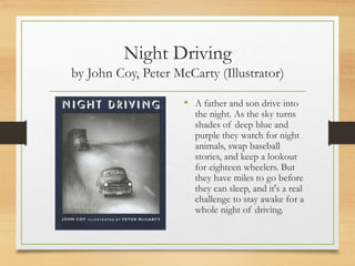 Night Driving
by John Coy, Peter McCarty (Illustrator)
• A father and son drive into
the night. As the sky turns
shades of deep blue and
purple they watch for night
animals, swap baseball
stories, and keep a lookout
for eighteen wheelers. But
they have miles to go before
they can sleep, and it's a real
challenge to stay awake for a
whole night of driving.
 