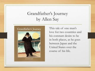 Grandfather’s Journey
by Allen Say
This tale of one man’s
love for two countries and
his constant desire to be
in both places, as he goes
between Japan and the
United States over the
course of his life.
 