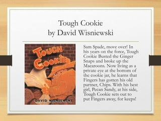Tough Cookie
by David Wisniewski
Sam Spade, move over! In
his years on the force, Tough
Cookie Busted the Ginger
Snaps and broke up the
Macaroons. Now living as a
private eye at the bottom of
the cookie jar, he learns that
Fingers has gotten his old
partner, Chips. With his best
girl, Pecan Sandy, at his side,
Tough Cookie sets out to
put Fingers away, for keeps!
 