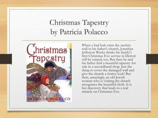 Christmas Tapestry
by Patricia Polacco
When a bad leak ruins the sacristy
wall in his father's church, Jonathan
Jefferson Weeks thinks his family's
first Christmas Eve service in Detroit
will be ruined, too. But then he and
his father find a beautiful tapestry for
sale in a secondhand shop. Just the
thing to cover the damaged wall and
give the church a festive look! But
then, amazingly, an old Jewish
woman who is visiting the church
recognizes the beautiful cloth. It is
her discovery that leads to a real
miracle on Christmas Eve.
 