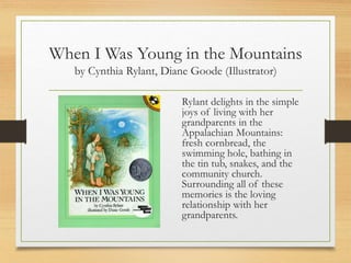When I Was Young in the Mountains
by Cynthia Rylant, Diane Goode (Illustrator)
Rylant delights in the simple
joys of living with her
grandparents in the
Appalachian Mountains:
fresh cornbread, the
swimming hole, bathing in
the tin tub, snakes, and the
community church.
Surrounding all of these
memories is the loving
relationship with her
grandparents.
 