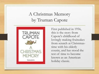 A Christmas Memory
by Truman Capote
First published in 1956,
this is the story from
Capote's childhood of
lovingly making fruitcakes
from scratch at Christmas-
time with his elderly
cousin, and has stood the
test of time to become
known as an American
holiday classic.
 