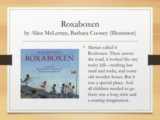 Roxaboxen
by Alice McLerran, Barbara Cooney (Illustrator)
• Marian called it
Roxboxen. There across
the road, it looked like any
rocky hill—nothing but
sand and rocks, and some
old wooden boxes. But it
was a special place. And
all children needed to go
there was a long stick and
a soaring imagination.
 