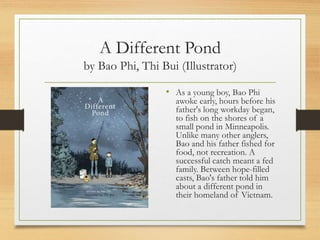 A Different Pond
by Bao Phi, Thi Bui (Illustrator)
• As a young boy, Bao Phi
awoke early, hours before his
father's long workday began,
to fish on the shores of a
small pond in Minneapolis.
Unlike many other anglers,
Bao and his father fished for
food, not recreation. A
successful catch meant a fed
family. Between hope-filled
casts, Bao's father told him
about a different pond in
their homeland of Vietnam.
 