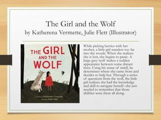 The Girl and the Wolf
by Katherena Vermette, Julie Flett (Illustrator)
While picking berries with her
mother, a little girl wanders too far
into the woods. When she realizes
she is lost, she begins to panic. A
large grey wolf makes a sudden
appearance between some distant
trees. Using his sense of smell, he
determines where she came from and
decides to help her. Through a series
of questions from the wolf, the little
girl realizes she had the knowledge
and skill to navigate herself--she just
needed to remember that those
abilities were there all along.
 