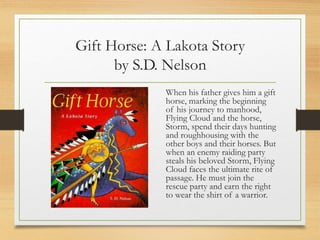 Gift Horse: A Lakota Story
by S.D. Nelson
When his father gives him a gift
horse, marking the beginning
of his journey to manhood,
Flying Cloud and the horse,
Storm, spend their days hunting
and roughhousing with the
other boys and their horses. But
when an enemy raiding party
steals his beloved Storm, Flying
Cloud faces the ultimate rite of
passage. He must join the
rescue party and earn the right
to wear the shirt of a warrior.
 
