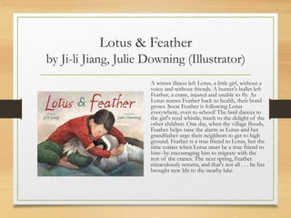 Lotus & Feather
by Ji-li Jiang, Julie Downing (Illustrator)
A winter illness left Lotus, a little girl, without a
voice and without friends. A hunter's bullet left
Feather, a crane, injured and unable to fly. As
Lotus nurses Feather back to health, their bond
grows. Soon Feather is following Lotus
everywhere, even to school! The bird dances to
the girl's reed whistle, much to the delight of the
other children. One day, when the village floods,
Feather helps raise the alarm as Lotus and her
grandfather urge their neighbors to get to high
ground. Feather is a true friend to Lotus, but the
time comes when Lotus must be a true friend to
him--by encouraging him to migrate with the
rest of the cranes. The next spring, Feather
miraculously returns, and that's not all . . . he has
brought new life to the nearby lake.
 