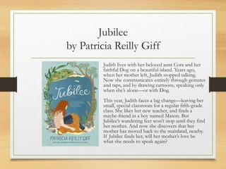 Jubilee
by Patricia Reilly Giff
Judith lives with her beloved aunt Cora and her
faithful Dog on a beautiful island. Years ago,
when her mother left, Judith stopped talking.
Now she communicates entirely through gestures
and taps, and by drawing cartoons, speaking only
when she’s alone—or with Dog.
This year, Judith faces a big change—leaving her
small, special classroom for a regular fifth-grade
class. She likes her new teacher, and finds a
maybe-friend in a boy named Mason. But
Jubilee’s wandering feet won’t stop until they find
her mother. And now she discovers that her
mother has moved back to the mainland, nearby.
If Jubilee finds her, will her mother’s love be
what she needs to speak again?
 