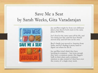 Save Me a Seat
by Sarah Weeks, Gita Varadarajan
Joe and Ravi might be from very different
places, but they're both stuck in the same
place: SCHOOL.
Joe's lived in the same town all his life, and
was doing just fine until his best friends
moved away and left him on his own.
Ravi's family just moved to America from
India, and he's finding it pretty hard to
figure out where he fits in.
Joe and Ravi don't think they have
anything in common -- but soon enough
they have a common enemy (the biggest
bully in their class) and a common
mission: to take control of their lives over
the course of a single crazy week.
 