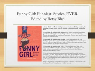 Funny Girl: Funniest. Stories. EVER.
Edited by Betsy Bird
Funny Girl is a collection of uproarious stories, rollicking comics, rib-
tickling wit, and more, from 25 of today’s funniest female writers for
kids.
What could be funnier than family? Read stories about Ursula Brown's
grandmother driving her on a road trip to disaster, Lisa Brown's little
brother getting a Tic-Tac stuck up his nose, and Carmen Agra Deedy's mom
setting the bathtub on fire.
What could be funnier than friends? Pretty much nothing, as Rita
Williams-Garcia shows two besties hatching a bird-brained scheme to get on
to a TV talk show, and Deborah Underwood introduces a dynamic dog-and-
cat duo teaming up on a pet advice column.
What could be funnier than YOU? Tell your future with Mad Libs,
discover your Chinese Zodiac sign with Lenore Look, and learn the best
tricks of the comedy trade from professional humorists like Adrianne
Chalepah and Delaney Yeager.
With clever contributions from award-winning and bestselling authors
including Cece Bell, Sophie Blackall, Libba Bray, Shannon Hale, Lisa Graff,
and Raina Telgemeier, this anthology of funny girls will make you laugh until
you cry. Or cry until you laugh. Or maybe you won't cry at all. Either way,
you'll definitely laugh.
Funny Girl isn’t just an anthology: it’s a cause, a mission, a movement. Girls
are funny. Now it’s time for the world to know it.
 