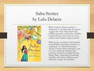 Salsa Stories
by Lulu Delacre
When Carmen Teresa receives a
notebook as a holiday gift, the guests
suggest she write down their own
childhood stories, which they tell. But
Carmen Teresa, who loves to cook,
collects their family recipes instead!
With energy, sensitivity, and warmth,
Lulu Delacre introduces readers to a
symphony of colorful characters
whose 9 stories dance through a year
of Latin American holidays and
customs. Countries include Mexico,
Puerto Rico, Argentina, Guatamala
and Peru. Seventeen delicious and
authentic recipes are included.
 