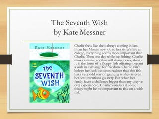 The Seventh Wish
by Kate Messner
Charlie feels like she's always coming in last.
From her Mom's new job to her sister's life at
college, everything seems more important than
Charlie. Then one day while ice fishing, Charlie
makes a discovery that will change everything .
. . in the form of a floppy fish offering to grant
a wish in exchange for freedom. Charlie can't
believe her luck but soon realizes that this fish
has a very odd way of granting wishes as even
her best intentions go awry. But when her
family faces a challenge bigger than any they've
ever experienced, Charlie wonders if some
things might be too important to risk on a wish
fish.
 