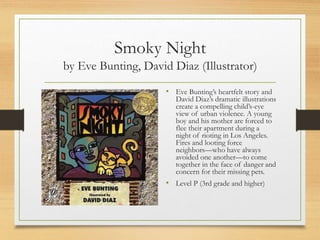 Smoky Night
by Eve Bunting, David Diaz (Illustrator)
• Eve Bunting’s heartfelt story and
David Diaz’s dramatic illustrations
create a compelling child’s-eye
view of urban violence. A young
boy and his mother are forced to
flee their apartment during a
night of rioting in Los Angeles.
Fires and looting force
neighbors—who have always
avoided one another—to come
together in the face of danger and
concern for their missing pets.
• Level P (3rd grade and higher)
 