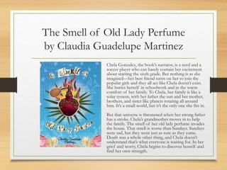 The Smell of Old Lady Perfume
by Claudia Guadelupe Martinez
Chela Gonzalez, the book’s narrator, is a nerd and a
soccer player who can barely contain her excitement
about starting the sixth grade. But nothing is as she
imagined—her best friend turns on her to join the
popular girls and they all act like Chela doesn’t exist.
She buries herself in schoolwork and in the warm
comfort of her family. To Chela, her family is like a
solar system, with her father the sun and her mother,
brothers, and sister like planets rotating all around
him. It’s a small world, but it’s the only one she fits in.
But that universe is threatened when her strong father
has a stroke. Chela’s grandmother moves in to help
the family. The smell of her old lady perfume invades
the house. That smell is worse than Sundays. Sundays
were sad, but they went just as sure as they came.
Death was a whole other thing, and Chela doesn’t
understand that’s what everyone is waiting for. In her
grief and worry, Chela begins to discover herself and
find her own strength.
 