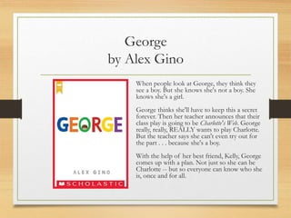 George
by Alex Gino
When people look at George, they think they
see a boy. But she knows she's not a boy. She
knows she's a girl.
George thinks she'll have to keep this a secret
forever. Then her teacher announces that their
class play is going to be Charlotte's Web. George
really, really, REALLY wants to play Charlotte.
But the teacher says she can't even try out for
the part . . . because she's a boy.
With the help of her best friend, Kelly, George
comes up with a plan. Not just so she can be
Charlotte -- but so everyone can know who she
is, once and for all.
 