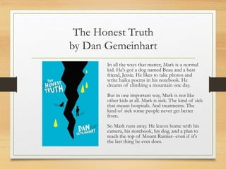 The Honest Truth
by Dan Gemeinhart
In all the ways that matter, Mark is a normal
kid. He's got a dog named Beau and a best
friend, Jessie. He likes to take photos and
write haiku poems in his notebook. He
dreams of climbing a mountain one day.
But in one important way, Mark is not like
other kids at all. Mark is sick. The kind of sick
that means hospitals. And treatments. The
kind of sick some people never get better
from.
So Mark runs away. He leaves home with his
camera, his notebook, his dog, and a plan to
reach the top of Mount Rainier--even if it's
the last thing he ever does.
 