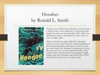 Hoodoo
by Ronald L. Smith
Twelve-year-old Hoodoo Hatcher was born into
a family with a rich tradition of practicing folk
magic: hoodoo, as most people call it. But even
though his name is Hoodoo, he can't seem to
cast a simple spell.
Then a mysterious man called the Stranger
comes to town, and Hoodoo starts dreaming of
the dead rising from their graves. Even worse,
he soon learns the Stranger is looking for a boy.
Not just any boy. A boy named Hoodoo. The
entire town is at risk from the Stranger’s black
magic, and only Hoodoo can defeat him. He’ll
just need to learn how to conjure first.
 