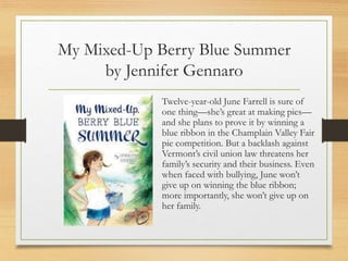 My Mixed-Up Berry Blue Summer
by Jennifer Gennaro
Twelve-year-old June Farrell is sure of
one thing—she’s great at making pies—
and she plans to prove it by winning a
blue ribbon in the Champlain Valley Fair
pie competition. But a backlash against
Vermont’s civil union law threatens her
family’s security and their business. Even
when faced with bullying, June won’t
give up on winning the blue ribbon;
more importantly, she won’t give up on
her family.
 