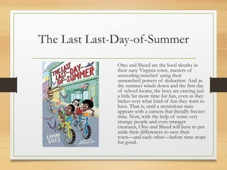 The Last Last-Day-of-Summer
Otto and Sheed are the local sleuths in
their zany Virginia town, masters of
unraveling mischief using their
unmatched powers of deduction. And as
the summer winds down and the first day
of school looms, the boys are craving just
a little bit more time for fun, even as they
bicker over what kind of fun they want to
have. That is, until a mysterious man
appears with a camera that literally freezes
time. Now, with the help of some very
strange people and even stranger
creatures, Otto and Sheed will have to put
aside their differences to save their
town—and each other—before time stops
for good.
 