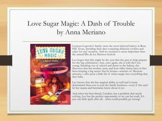 Love Sugar Magic: A Dash of Trouble
by Anna Meriano
Leonora Logroño’s family owns the most beloved bakery in Rose
Hill, Texas, spending their days conjuring delicious cookies and
cakes for any occasion. And no occasion is more important than
the annual Dia de los Muertos festival.
Leo hopes that this might be the year that she gets to help prepare
for the big celebration—but, once again, she is told she’s too
young. Sneaking out of school and down to the bakery, she
discovers that her mother, aunt, and four older sisters have in fact
been keeping a big secret: they’re brujas—witches of Mexican
ancestry—who pour a little bit of sweet magic into everything that
they bake.
Leo knows that she has magical ability as well and is more
determined than ever to join the family business—even if she can’t
let her mama and hermanas know about it yet.
And when her best friend, Caroline, has a problem that needs
solving, Leo has the perfect opportunity to try out her craft. It’s
just one little spell, after all…what could possibly go wrong?
 
