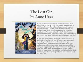 The Lost Girl
by Anne Ursu
When you’re an identical twin, your story always starts
with someone else. For Iris, that means her story starts
with Lark. Iris has always been the grounded, capable,
and rational one; Lark has been inventive, dreamy, and
brilliant—and from their first moments in the world
together, they’ve never left each other’s side. Everyone
around them realized early on what the two sisters already
knew: they had better outcomes when they were together.
When fifth grade arrives, however, it is decided that Iris
and Lark should be split into different classrooms, and
something breaks in them both. Iris is no longer so
confident; Lark retreats into herself as she deals with
challenges at school. And at the same time, something
strange is happening in the city around them, things both
great and small going missing without a trace. As Iris
begins to understand that anything can be lost in the blink
of an eye, she decides it’s up to her to find a way to keep
her sister safe.
 
