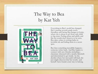 The Way to Bea
by Kat Yeh
Everything in Bea's world has changed.
She's starting seventh grade newly
friendless and facing big changes at home,
where she is about to go from only child
to big sister. Feeling alone and adrift, and
like her words don't deserve to be seen,
Bea takes solace in writing haiku in
invisible ink and hiding them in a secret
spot.
But then something incredible happens--
someone writes back. And Bea begins to
connect with new friends, including a
classmate obsessed with a nearby labyrinth
and determined to get inside. As she
decides where her next path will lead, she
just might discover that her words--and
herself--have found a new way to belong.
 