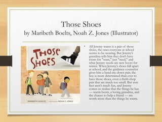 Those Shoes
by Maribeth Boelts, Noah Z. Jones (Illustrator)
• All Jeremy wants is a pair of those
shoes, the ones everyone at school
seems to be wearing. But Jeremy’s
grandma tells him they don’t have
room for "want," just "need," and
what Jeremy needs are new boots for
winter. When Jeremy’s shoes fall apart
at school, and the guidance counselor
gives him a hand-me-down pair, the
boy is more determined than ever to
have those shoes, even a thrift-shop
pair that are much too small. But sore
feet aren’t much fun, and Jeremy
comes to realize that the things he has
— warm boots, a loving grandma, and
the chance to help a friend — are
worth more than the things he wants.
 