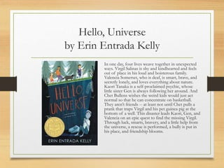 Hello, Universe
by Erin Entrada Kelly
In one day, four lives weave together in unexpected
ways. Virgil Salinas is shy and kindhearted and feels
out of place in his loud and boisterous family.
Valencia Somerset, who is deaf, is smart, brave, and
secretly lonely, and loves everything about nature.
Kaori Tanaka is a self-proclaimed psychic, whose
little sister Gen is always following her around. And
Chet Bullens wishes the weird kids would just act
normal so that he can concentrate on basketball.
They aren’t friends -- at least not until Chet pulls a
prank that traps Virgil and his pet guinea pig at the
bottom of a well. This disaster leads Kaori, Gen, and
Valencia on an epic quest to find the missing Virgil.
Through luck, smarts, bravery, and a little help from
the universe, a rescue is performed, a bully is put in
his place, and friendship blooms.
 