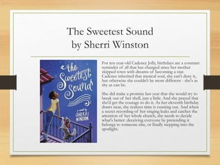 The Sweetest Sound
by Sherri Winston
For ten-year-old Cadence Jolly, birthdays are a constant
reminder of all that has changed since her mother
skipped town with dreams of becoming a star.
Cadence inherited that musical soul, she can't deny it,
but otherwise she couldn't be more different - she's as
shy as can be.
She did make a promise last year that she would try to
break out of her shell, just a little. And she prayed that
she'd get the courage to do it. As her eleventh birthday
draws near, she realizes time is running out. And when
a secret recording of her singing leaks and catches the
attention of her whole church, she needs to decide
what's better: deceiving everyone by pretending it
belongs to someone else, or finally stepping into the
spotlight.
 