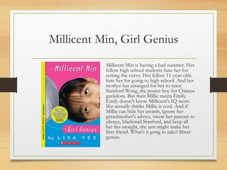 Millicent Min, Girl Genius
Millicent Min is having a bad summer. Her
fellow high school students hate her for
setting the curve. Her fellow 11-year-olds
hate her for going to high school. And her
mother has arranged for her to tutor
Stanford Wong, the poster boy for Chinese
geekdom. But then Millie meets Emily.
Emily doesn't know Millicent's IQ score.
She actually thinks Millie is cool. And if
Millie can hide her awards, ignore her
grandmother's advice, swear her parents to
silence, blackmail Stanford, and keep all
her lies straight, she just might make her
first friend. What's it gong to take? Sheer
genius.
 